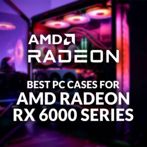 Best PC Cases for AMD Radeon RX 6000 Series
