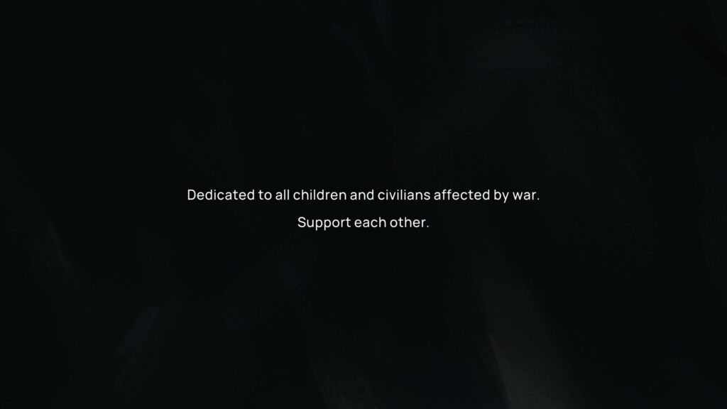 A message that is shown at the start of the game. Dedicated to all the children and civilians affected by war. Support each other.