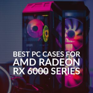 Best PC Cases for AMD Radeon RX 6000 Series Graphics Cards!